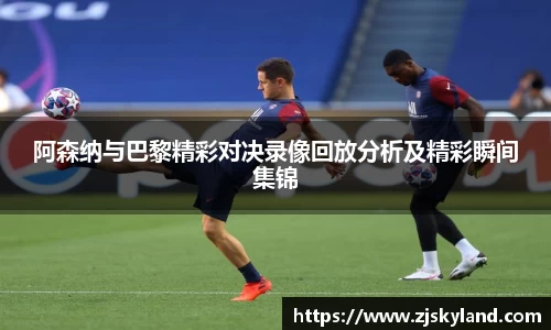 阿森纳与巴黎精彩对决录像回放分析及精彩瞬间集锦